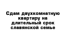 Сдам двухкомнатную квартиру на длительный срок славянской семье